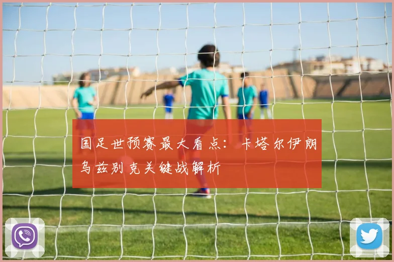 国足世预赛最大看点：卡塔尔伊朗乌兹别克关键战解析