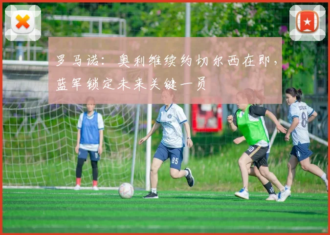 罗马诺：奥利维续约切尔西在即，蓝军锁定未来关键一员