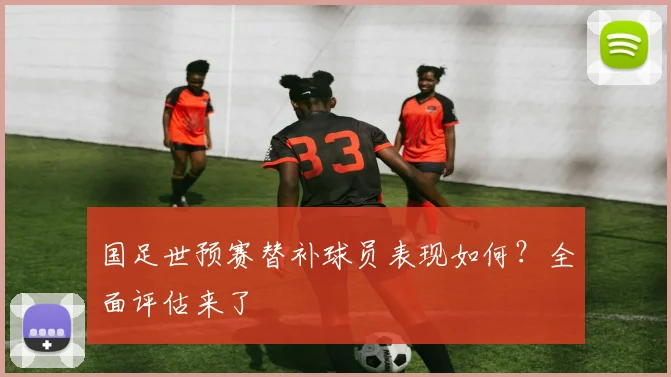 国足世预赛替补球员表现如何？全面评估来了