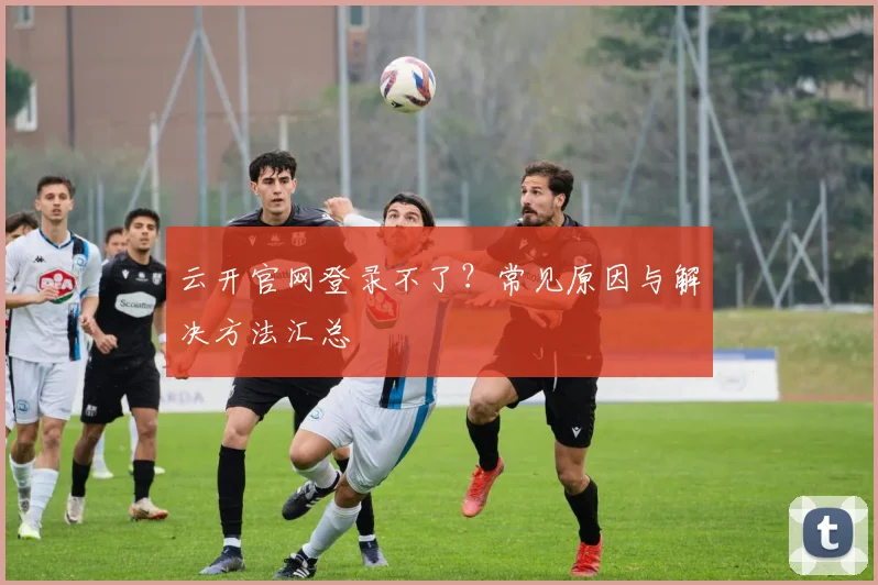 云开官网登录不了？常见原因与解决方法汇总
