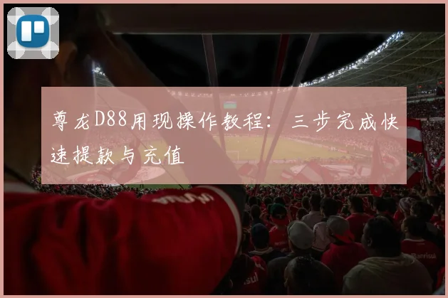 尊龙D88用现操作教程：三步完成快速提款与充值