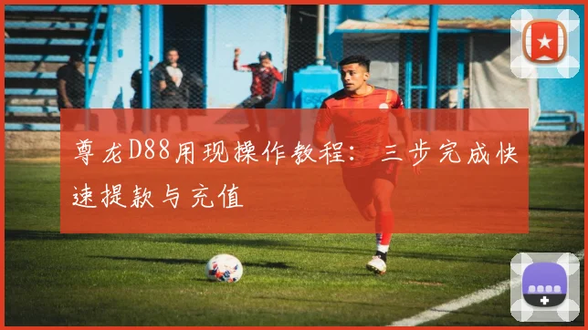 尊龙D88用现操作教程：三步完成快速提款与充值